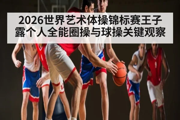 2026世界艺术体操锦标赛王子露个人全能圈操与球操关键观察