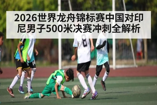 2026世界龙舟锦标赛中国对印尼男子500米决赛冲刺全解析