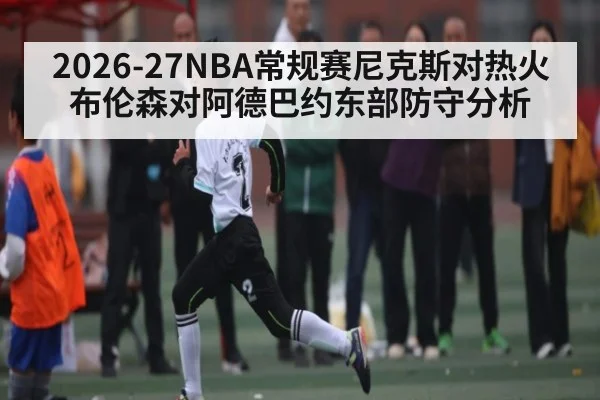 2026-27NBA常规赛尼克斯对热火布伦森对阿德巴约东部防守分析