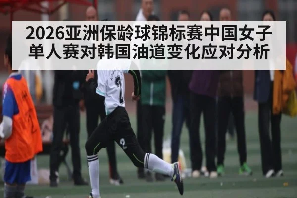 2026亚洲保龄球锦标赛中国女子单人赛对韩国油道变化应对分析